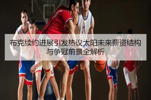 布克续约进展引发热议太阳未来薪资结构与争冠前景全解析