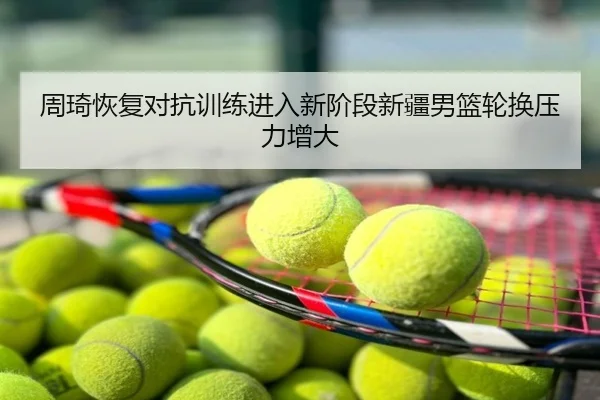周琦恢复对抗训练进入新阶段新疆男篮轮换压力增大