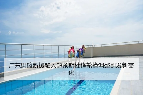 广东男篮新援融入超预期杜锋轮换调整引发新变化