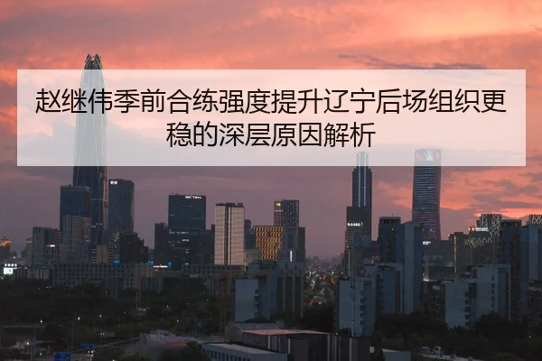 赵继伟季前合练强度提升辽宁后场组织更稳的深层原因解析