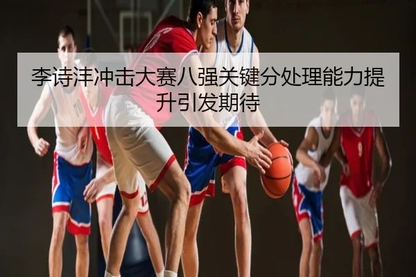 李诗沣冲击大赛八强关键分处理能力提升引发期待