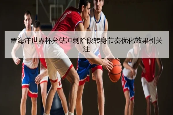 覃海洋世界杯分站冲刺阶段转身节奏优化效果引关注