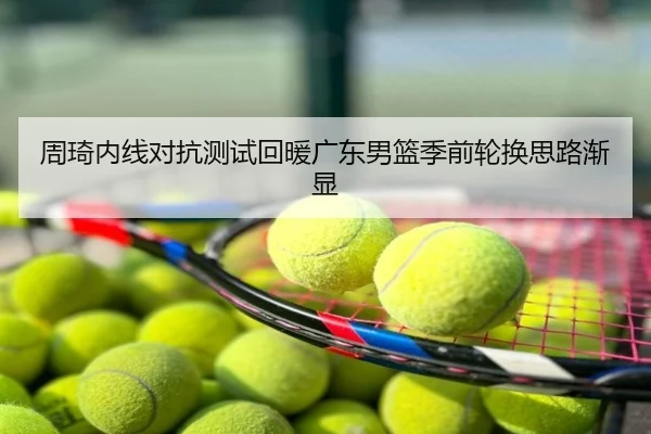周琦内线对抗测试回暖广东男篮季前轮换思路渐显