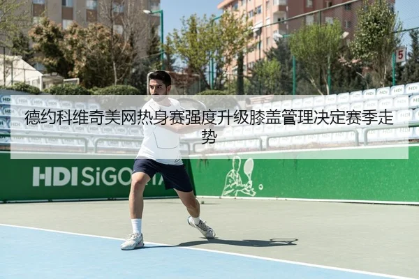 德约科维奇美网热身赛强度升级膝盖管理决定赛季走势