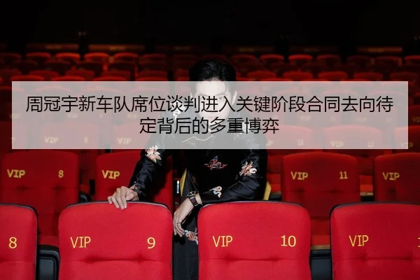 周冠宇新车队席位谈判进入关键阶段合同去向待定背后的多重博弈